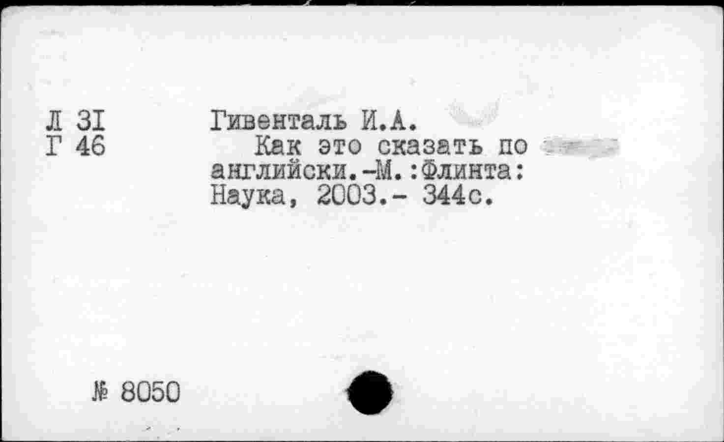 ﻿Л 31
Г 46
Гивенталь И.А.
Как это сказать по английски.-М.:Флинта: Наука, 2003,- 344с.
№ 8050